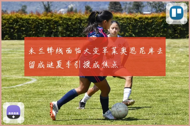 米兰锋线面临大变革莱奥恩昆库去留成谜夏季引援成焦点