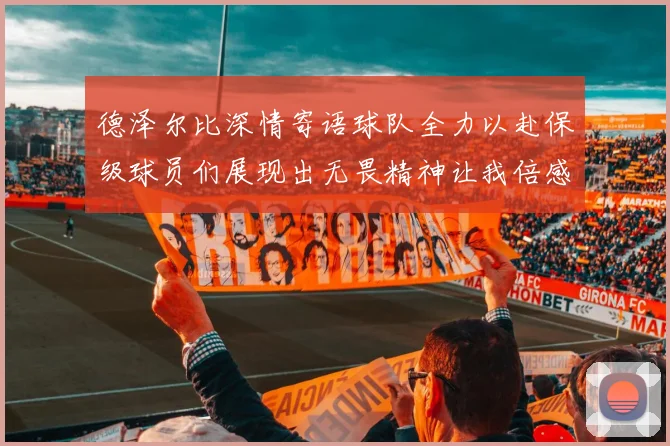 德泽尔比深情寄语球队全力以赴保级球员们展现出无畏精神让我倍感自豪
