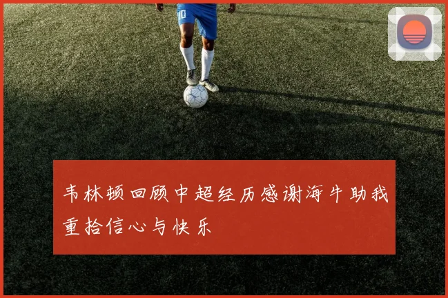 韦林顿回顾中超经历感谢海牛助我重拾信心与快乐