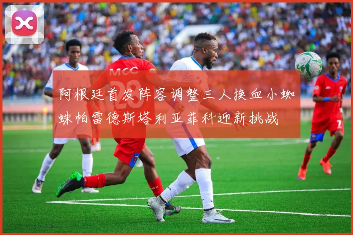 阿根廷首发阵容调整三人换血小蜘蛛帕雷德斯塔利亚菲科迎新挑战