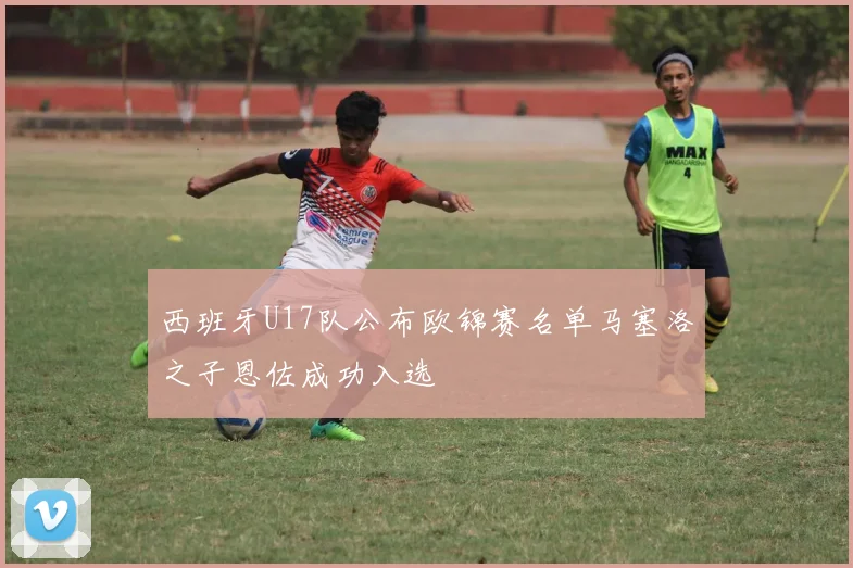西班牙U17队公布欧锦赛名单马塞洛之子恩佐成功入选